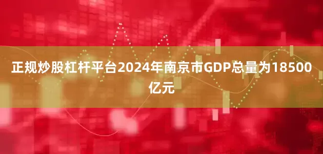 正规炒股杠杆平台2024年南京市GDP总量为18500亿元