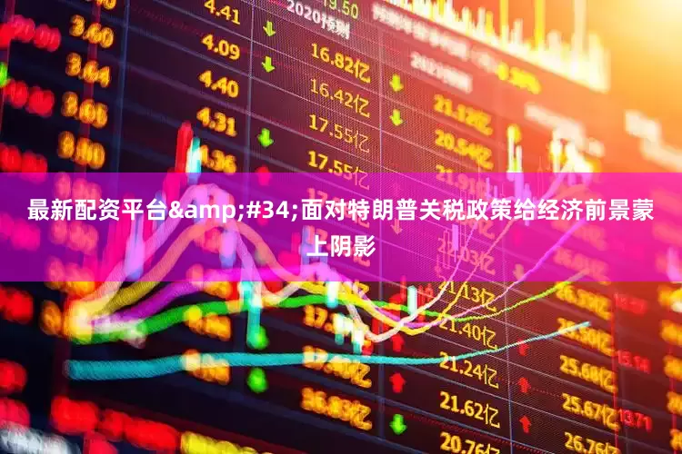 最新配资平台&#34;面对特朗普关税政策给经济前景蒙上阴影