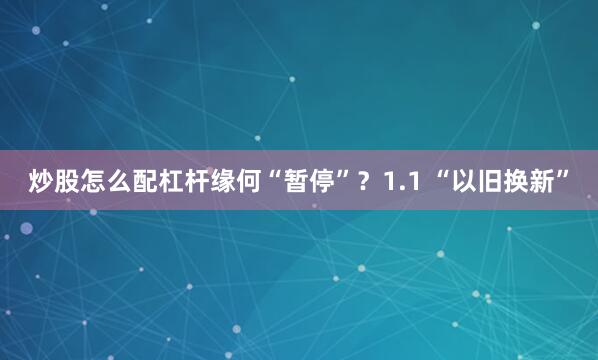 炒股怎么配杠杆缘何“暂停”？1.1 “以旧换新”