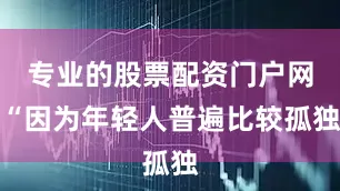 专业的股票配资门户网“因为年轻人普遍比较孤独