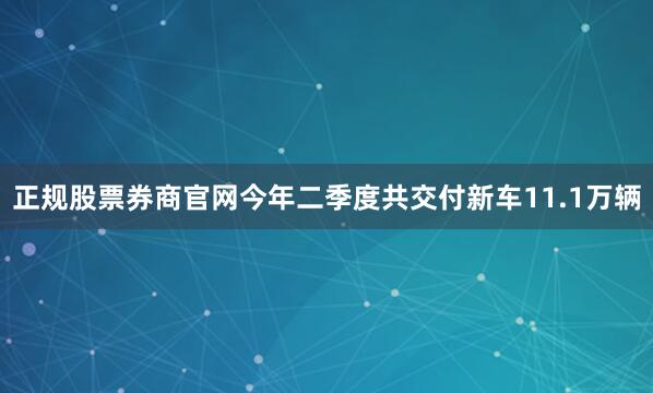正规股票券商官网今年二季度共交付新车11.1万辆