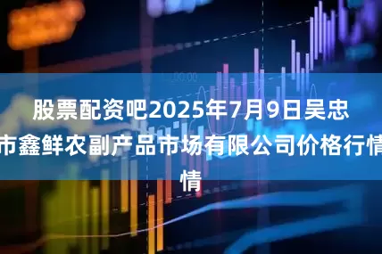 股票配资吧2025年7月9日吴忠市鑫鲜农副产品市场有限公司价格行情