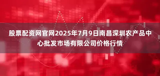 股票配资网官网2025年7月9日南昌深圳农产品中心批发市场有限公司价格行情