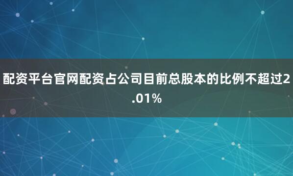 配资平台官网配资占公司目前总股本的比例不超过2.01%