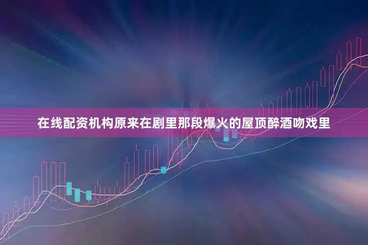 在线配资机构原来在剧里那段爆火的屋顶醉酒吻戏里