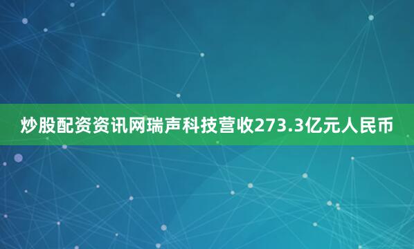 炒股配资资讯网瑞声科技营收273.3亿元人民币