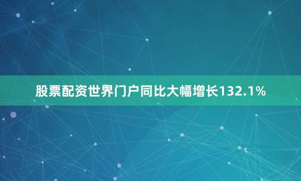 股票配资世界门户同比大幅增长132.1%
