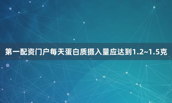 第一配资门户每天蛋白质摄入量应达到1.2~1.5克